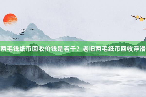 两毛钱纸币回收价钱是若干？老旧两毛纸币回收浮滑