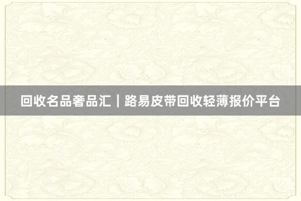 回收名品奢品汇｜路易皮带回收轻薄报价平台